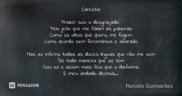 Carestia Prazer sou o desgraçado Pelo jeito que me falam as palavras Como os olhos que quero, me fogem Como acordo sem feromônios e azarado Mas ao inferno todas... Frase de Renato Guimarães.