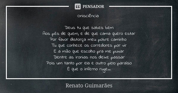 Onisciência Deus tu que sabes bem Aos pés de quem, e de que cama quero estar Por favor distorça meu pobre caminho Tu que conhece os corredores por vir E a mão q... Frase de Renato Guimarães.