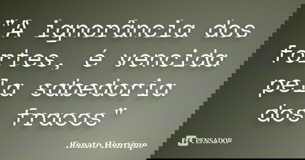 "A ignorância dos fortes, é vencida pela sabedoria dos fracos"... Frase de Renato Henrique.