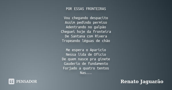 POR ESSAS FRONTEIRAS Vou chegando despacito Assim pedindo permiso Adentrando no galpão Cheguei hoje da fronteira De Santana com Rivera Tropeando léguas de chão ... Frase de Renato Jaguarão.