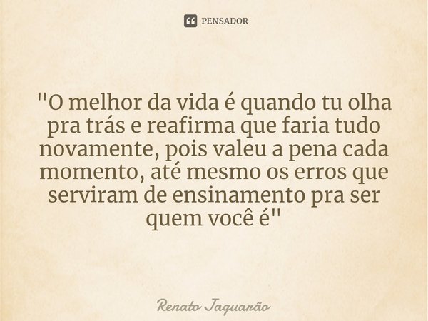 ⁠"O melhor da vida é quando tu olha pra trás e reafirma que faria tudo novamente, pois valeu a pena cada momento, até mesmo os erros que serviram de ensina... Frase de Renato Jaguarão.