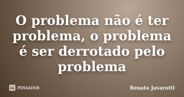 O problema não é ter problema, o problema é ser derrotado pelo problema... Frase de Renato Javarotti.