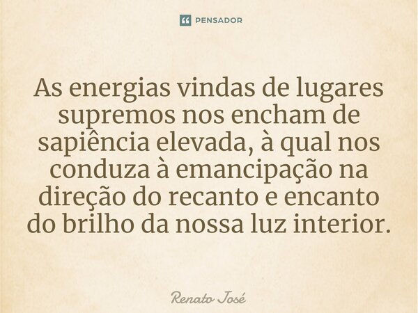 As energias vindas de lugares supremos nos encham de sapiência elevada, à qual nos conduza à emancipação na direção do recanto e encanto do brilho da nossa luz ... Frase de Renato José.