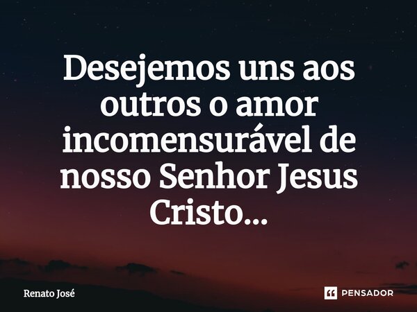 Desejemos uns aos outros o amor incomensurável de nosso Senhor Jesus Cristo...⁠... Frase de Renato José.