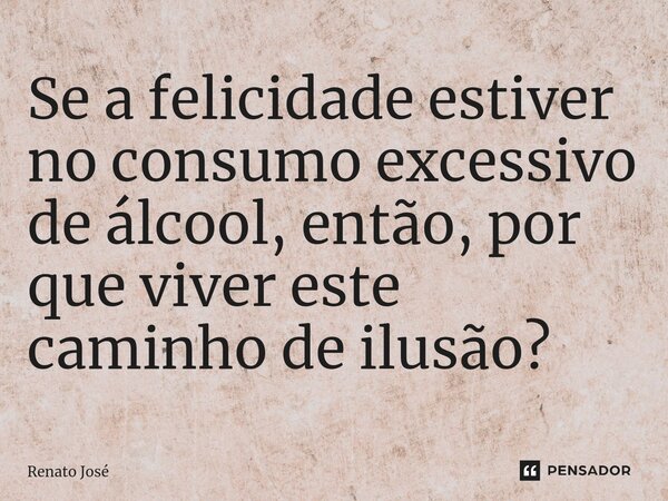 ⁠Se a felicidade estiver no consumo excessivo de álcool, então, por que viver este caminho de ilusão?... Frase de Renato José.