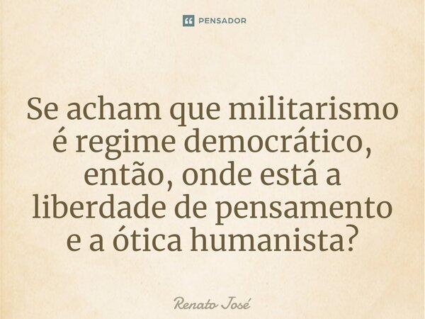 ⁠Se acham que militarismo é regime democrático, então, onde está a liberdade de pensamento e a ótica humanista?... Frase de Renato José.