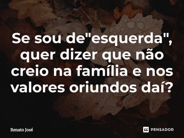 ⁠Se sou de "esquerda", quer dizer que não creio na família e nos valores oriundos daí?... Frase de Renato José.