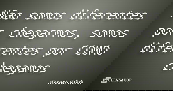 Não somos diferentes por chegarmos, somos diferentes por COMO chegamos... Frase de Renato Klein.