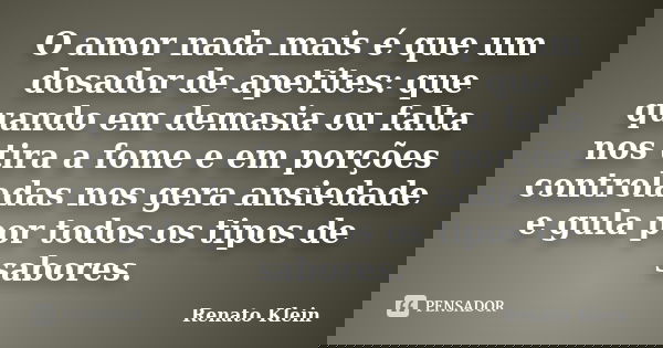 O amor nada mais é que um dosador de apetites: que quando em demasia ou falta nos tira a fome e em porções controladas nos gera ansiedade e gula por todos os ti... Frase de Renato Klein.