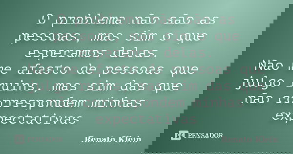O problema não são as pessoas, mas sim o que esperamos delas. Não me afasto de pessoas que julgo ruins, mas sim das que não correspondem minhas expectativas... Frase de Renato Klein.