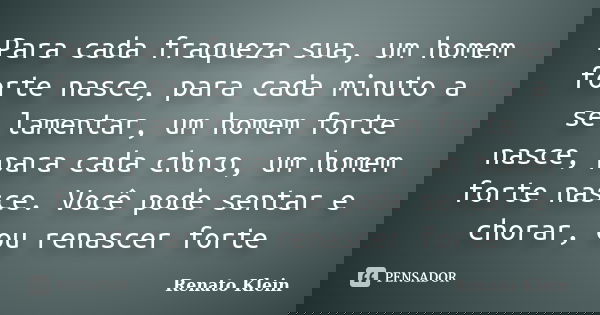 Para cada fraqueza sua, um homem forte nasce, para cada minuto a se lamentar, um homem forte nasce, para cada choro, um homem forte nasce. Você pode sentar e ch... Frase de Renato Klein.
