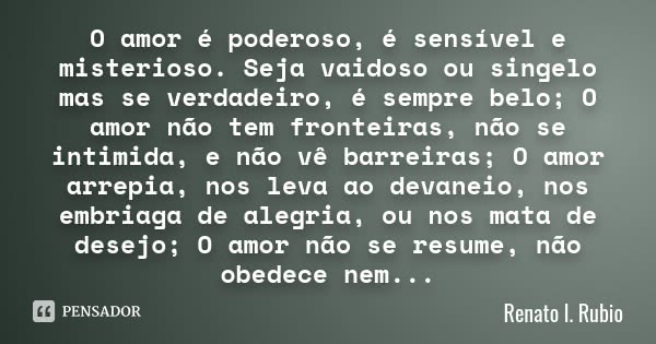 O amor é poderoso, é sensível e misterioso. Seja vaidoso ou singelo mas se verdadeiro, é sempre belo; O amor não tem fronteiras, não se intimida, e não vê barre... Frase de Renato l. Rubio.