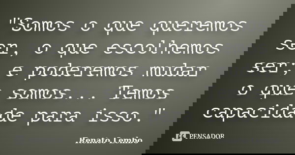 "Somos o que queremos ser, o que escolhemos ser; e poderemos mudar o que somos... Temos capacidade para isso."... Frase de Renato Lembo.
