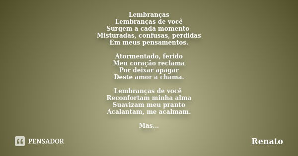 Lembranças Lembranças de você Surgem a cada momento Misturadas, confusas, perdidas Em meus pensamentos. Atormentado, ferido Meu coração reclama Por deixar apaga... Frase de Renato.