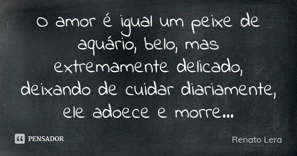 O amor é igual um peixe de aquário, belo, mas extremamente delicado, deixando de cuidar diariamente, ele adoece e morre...... Frase de Renato Lera.