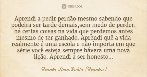 Aprendi a pedir perdão mesmo sabendo que podeira ser tarde demais,sem medo de perder, há certas coisas na vida que perdemos antes mesmo de ter ganhado. Aprendi ... Frase de Renato Lima Rubio (Renatus).