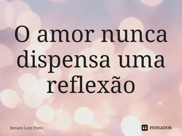 ⁠O amor nunca dispensa uma reflexão... Frase de Renato Luiz Pinto.