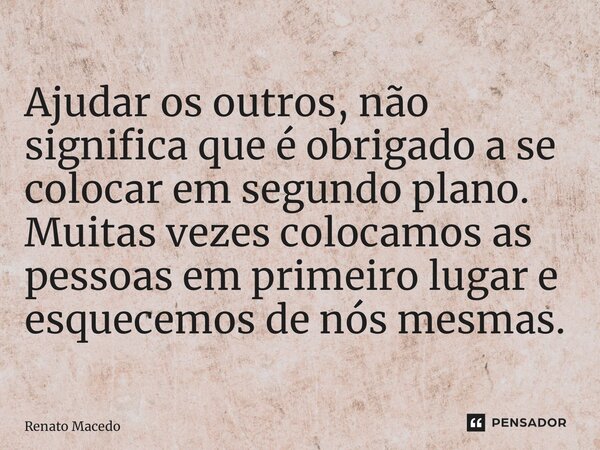 ⁠Ajudar os outros, não significa que é obrigado a se colocar em segundo plano. Muitas vezes colocamos as pessoas em primeiro lugar e esquecemos de nós mesmas.... Frase de Renato Macedo.