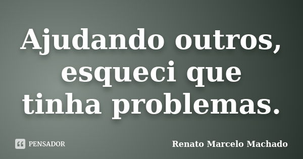 Ajudando outros, esqueci que tinha problemas.... Frase de Renato Marcelo Machado.