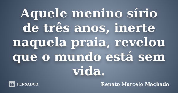 Aquele menino sírio de três anos, inerte naquela praia, revelou que o mundo está sem vida.... Frase de Renato Marcelo Machado.