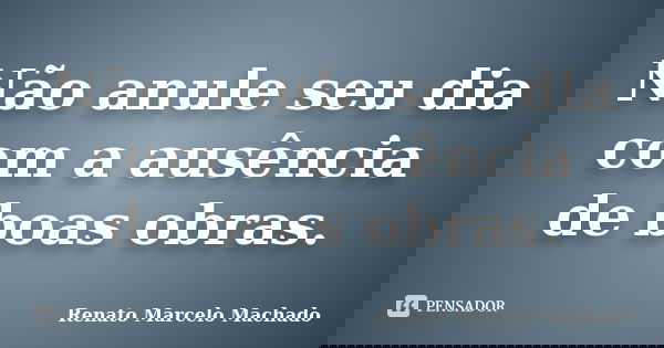 Não anule seu dia com a ausência de boas obras.... Frase de Renato Marcelo Machado.