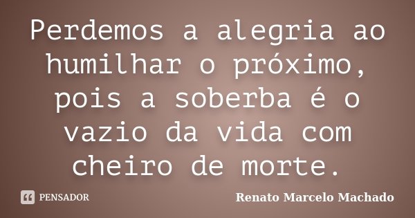 Perdemos a alegria ao humilhar o próximo, pois a soberba é o vazio da vida com cheiro de morte.... Frase de Renato Marcelo Machado.