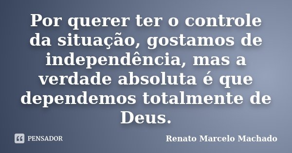 Por querer ter o controle da situação, gostamos de independência, mas a verdade absoluta é que dependemos totalmente de Deus.... Frase de Renato Marcelo Machado.