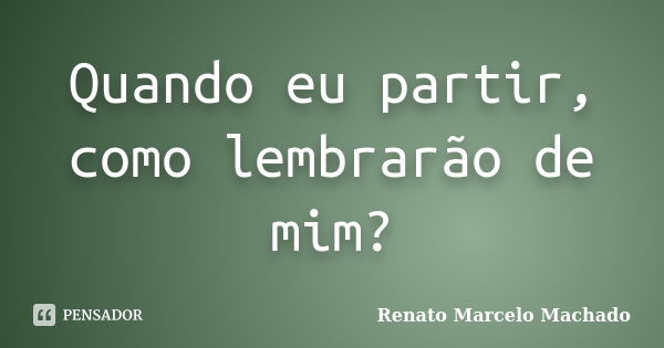 Quando eu partir, como lembrarão de mim?... Frase de Renato Marcelo Machado.