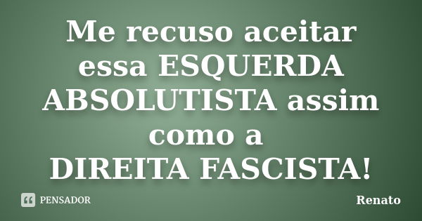 Me recuso aceitar essa ESQUERDA ABSOLUTISTA assim como a DIREITA FASCISTA!... Frase de Renato.