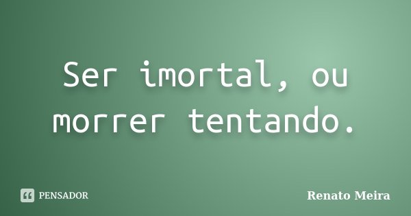 Ser imortal, ou morrer tentando.... Frase de Renato Meira.