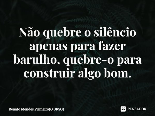 ⁠Não quebre o silêncio apenas para fazer barulho, quebre-o para construir algo bom.... Frase de Renato Mendes Primeiro(O URSO).