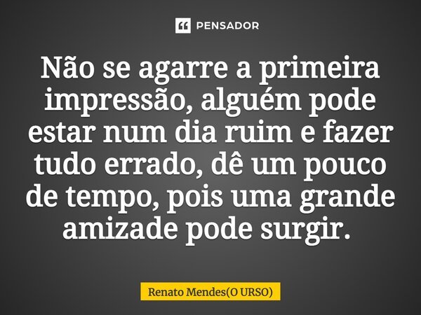 ⁠Não se agarre a primeira impressão, alguém pode estar num dia ruim e fazer tudo errado, dê um pouco de tempo, pois uma grande amizade pode surgir. ⁠... Frase de Renato Mendes(O URSO).