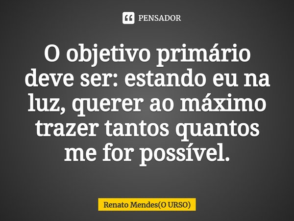 ⁠O objetivo primário deve ser: estando eu na luz, querer ao máximo trazer tantos quantos me for possível.... Frase de Renato Mendes(O URSO).