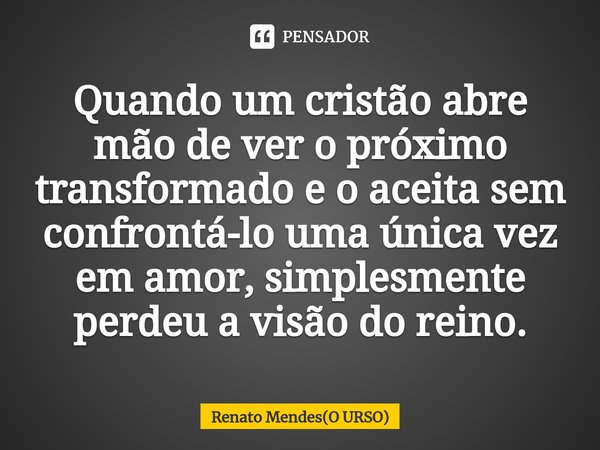 ⁠Quando um cristão abre mão de ver o próximo transformado e o aceita sem confrontá-lo uma única vez em amor, simplesmente perdeu a visão do reino.... Frase de Renato Mendes(O URSO).