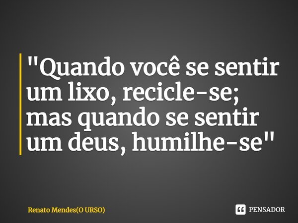 "Quando você se sentir um lixo, recicle-se; mas quando se sentir um deus, humilhe-se"⁠... Frase de Renato Mendes(O URSO).