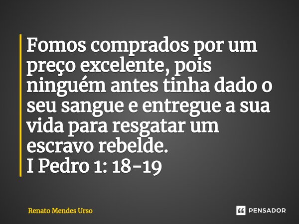 ⁠Fomos comprados por um preço excelente, pois ninguém antes tinha dado o seu sangue e entregue a sua vida para resgatar um escravo rebelde. I Pedro 1: 18-19... Frase de Renato Mendes Urso.