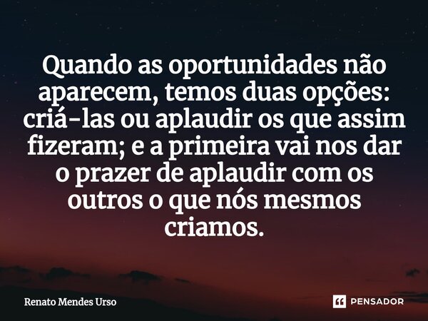 ⁠Quando as oportunidades não aparecem, temos duas opções: criá-las ou aplaudir os que assim fizeram; e a primeira vai nos dar o prazer de aplaudir com os outros... Frase de Renato Mendes Urso.