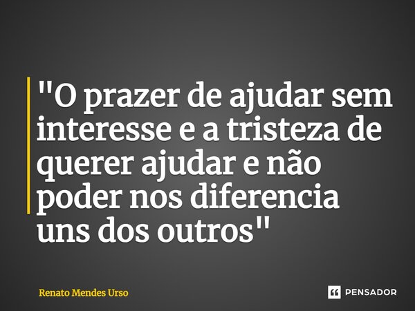 ⁠"O prazer de ajudar sem interesse e a tristeza de querer ajudar e não poder nos diferencia uns dos outros"... Frase de Renato Mendes Urso.