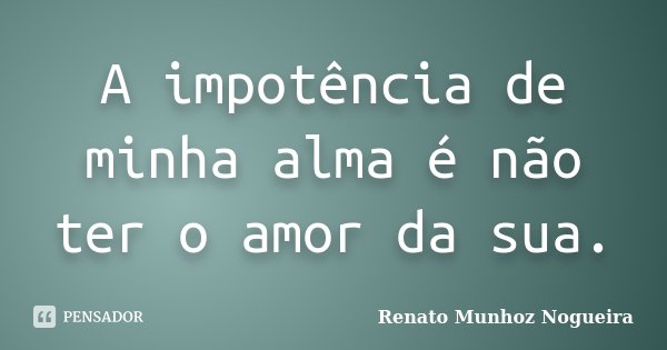 A impotência de minha alma é não ter o amor da sua.... Frase de Renato Munhoz Nogueira.