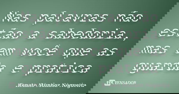 Nas palavras não estão a sabedoria, mas em você que as guarda e pratica... Frase de Renato Munhoz Nogueira.