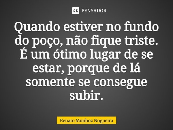 Quando estiver no fundo do poço, não fique triste. É um ótimo lugar de se estar, porque de lá somente se consegue subir.... Frase de Renato Munhoz Nogueira.
