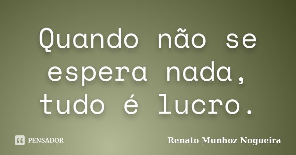 Quando não se espera nada, tudo é lucro.... Frase de Renato Munhoz Nogueira.