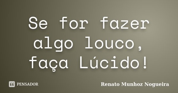 Se for fazer algo louco, faça Lúcido!... Frase de Renato Munhoz Nogueira.