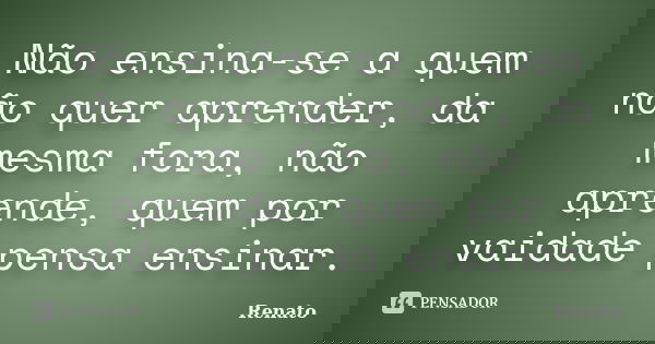 Não ensina-se a quem não quer aprender, da mesma fora, não aprende, quem por vaidade pensa ensinar.... Frase de Renato.