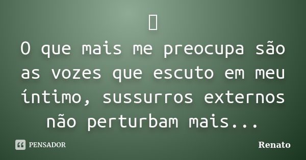 👁️ O que mais me preocupa são as vozes que escuto em meu íntimo, sussurros externos não perturbam mais...... Frase de Renato.