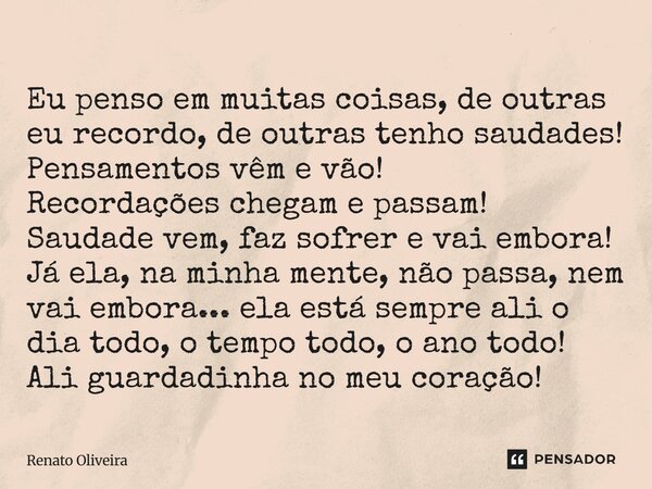Eu penso em muitas coisas, de outras eu recordo, de outras tenho saudades! Pensamentos vêm e vão! Recordações chegam e passam! Saudade vem, faz sofrer e vai emb... Frase de Renato Oliveira.