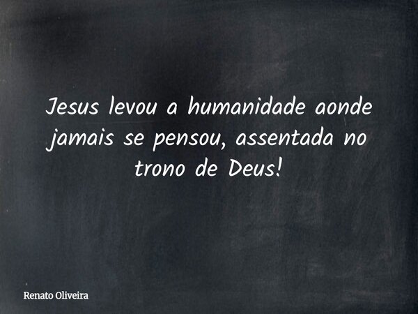 Jesus levou a humanidade aonde jamais se pensou, assentada no trono de Deus!... Frase de Renato Oliveira.