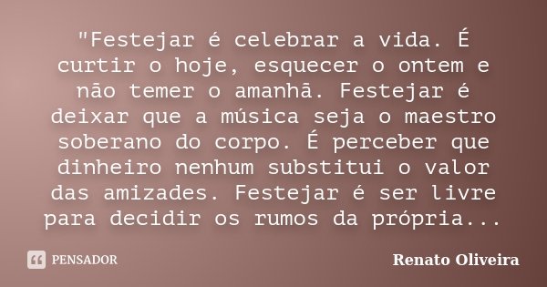 "Festejar é celebrar a vida. É curtir o hoje, esquecer o ontem e não temer o amanhã. Festejar é deixar que a música seja o maestro soberano do corpo. É per... Frase de Renato Oliveira.