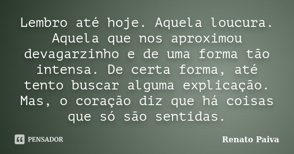 Lembro até hoje. Aquela loucura. Aquela que nos aproximou devagarzinho e de uma forma tão intensa. De certa forma, até tento buscar alguma explicação. Mas, o co... Frase de Renato Paiva.