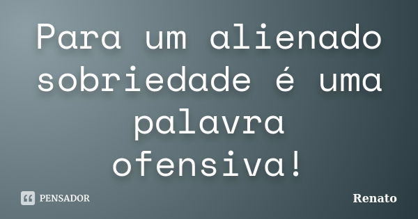 Para um alienado sobriedade é uma palavra ofensiva!... Frase de Renato.